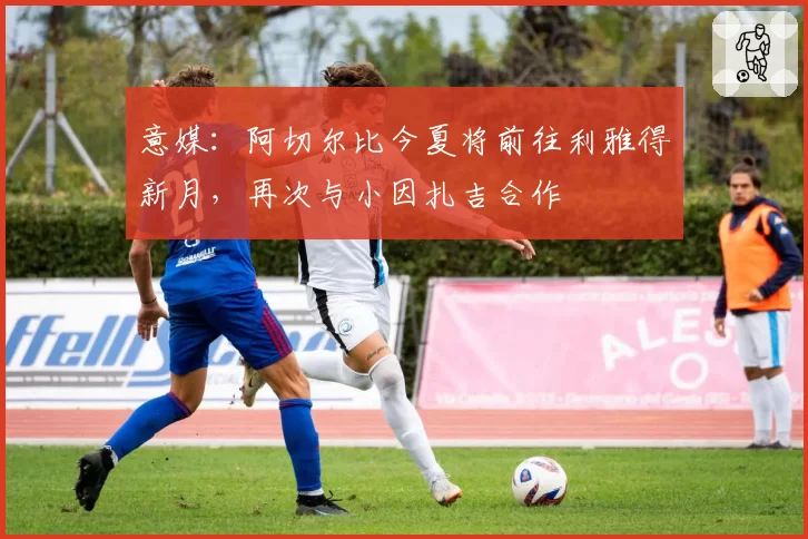 意媒：阿切尔比今夏将前往利雅得新月，再次与小因扎吉合作