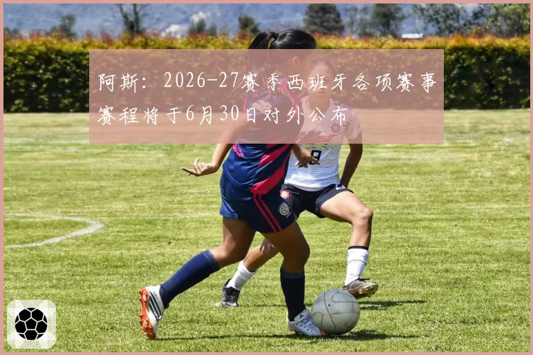 阿斯:2026-27赛季西班牙各项赛事赛程将于6月30日对外公布