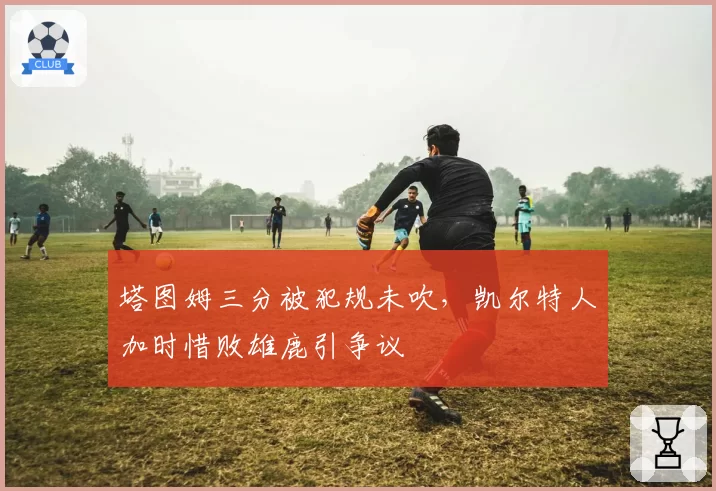 塔图姆三分被犯规未吹,凯尔特人加时惜败雄鹿引争议