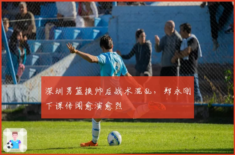 深圳男篮换帅后战术混乱,郑永刚下课传闻愈演愈烈
