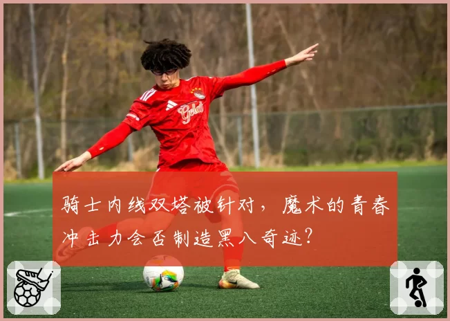 骑士内线双塔被针对，魔术的青春冲击力会否制造黑八奇迹？