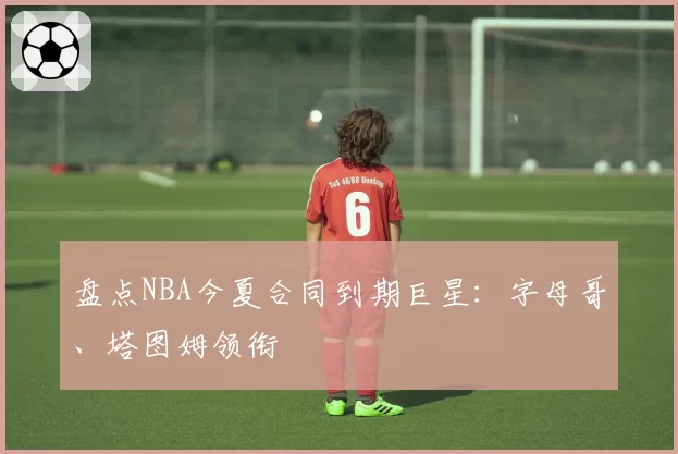 盘点NBA今夏合同到期巨星：字母哥、塔图姆领衔