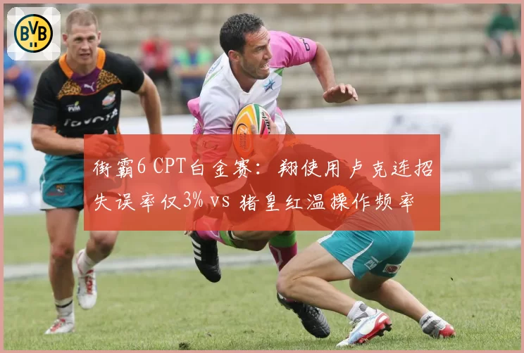 街霸6 CPT白金赛:翔使用卢克连招失误率仅3% vs 猪皇红温操作频率激增