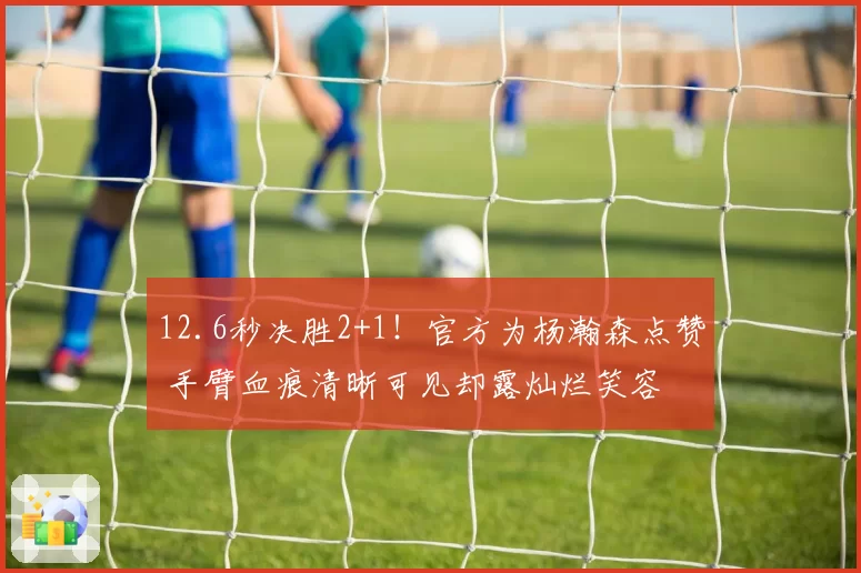 12.6秒决胜2+1！官方为杨瀚森点赞 手臂血痕清晰可见却露灿烂笑容