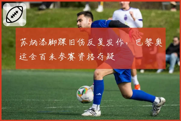 苏炳添脚踝旧伤反复发作,巴黎奥运会百米参赛资格存疑