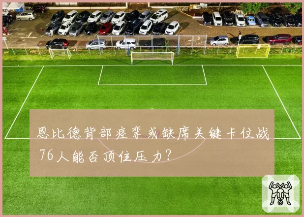 恩比德背部痉挛或缺席关键卡位战 76人能否顶住压力？