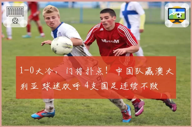 1-0大冷，门将扑点！中国队赢澳大利亚 球迷欢呼 4支国足连续不败