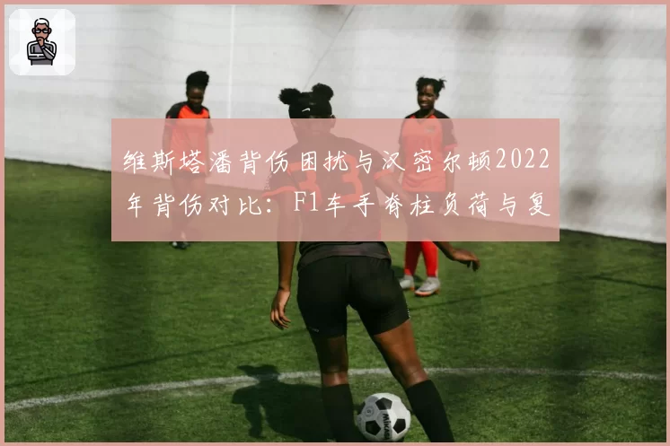 维斯塔潘背伤困扰与汉密尔顿2022年背伤对比:F1车手脊柱负荷与复出表现关联