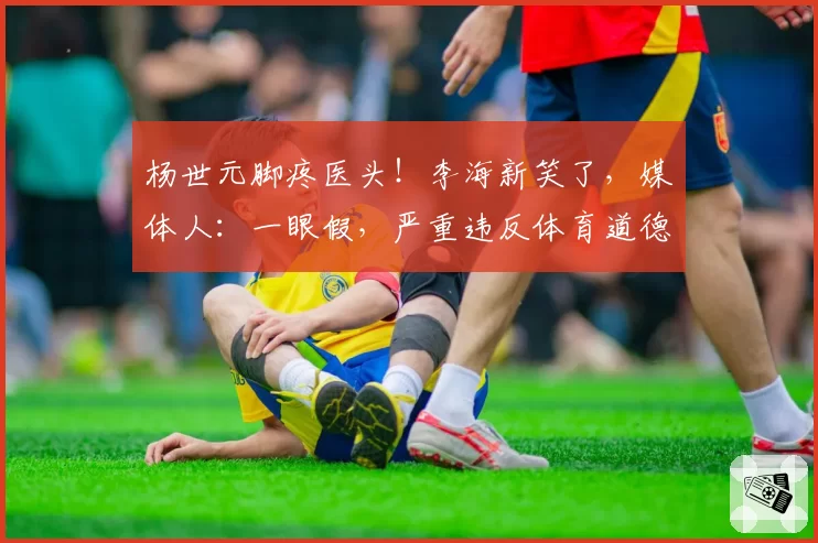 杨世元脚疼医头！李海新笑了，媒体人：一眼假，严重违反体育道德