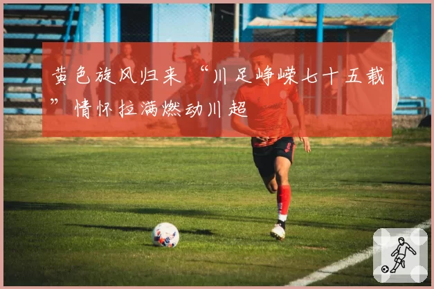 黄色旋风归来 “川足峥嵘七十五载”情怀拉满燃动川超