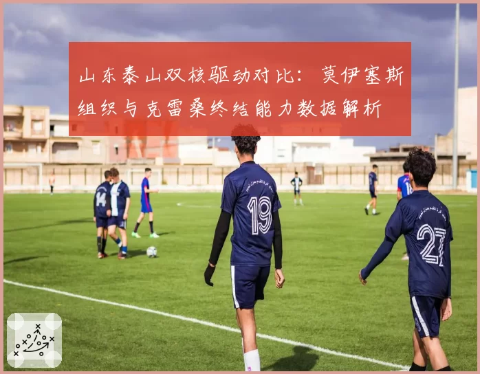 山东泰山双核驱动对比：莫伊塞斯组织与克雷桑终结能力数据解析