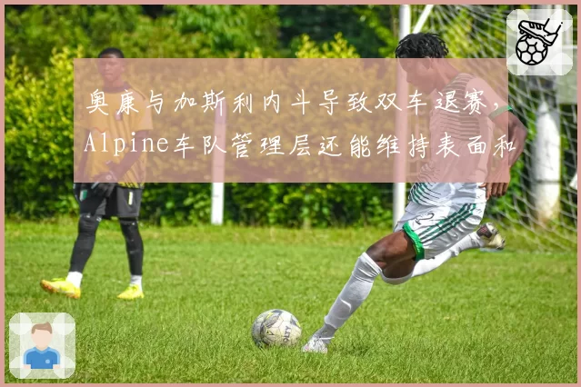 奥康与加斯利内斗导致双车退赛，Alpine车队管理层还能维持表面和谐吗？