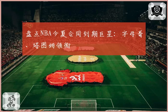 盘点NBA今夏合同到期巨星:字母哥、塔图姆领衔