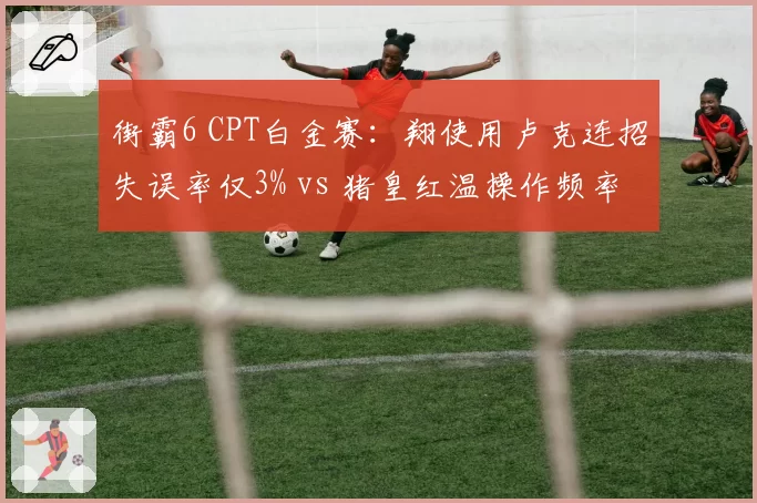 街霸6 CPT白金赛：翔使用卢克连招失误率仅3% vs 猪皇红温操作频率激增