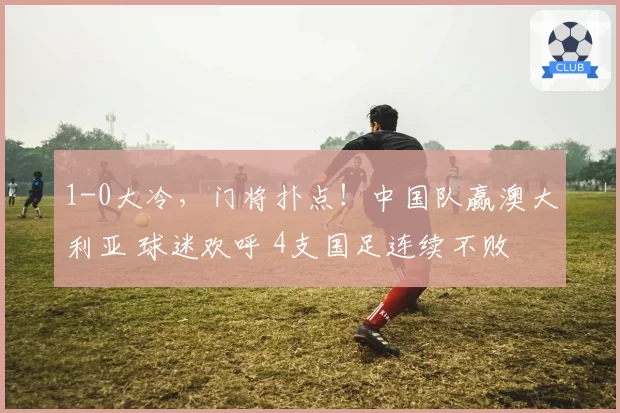 1-0大冷，门将扑点！中国队赢澳大利亚 球迷欢呼 4支国足连续不败