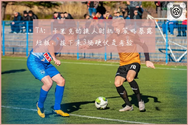 TA:卡里克的换人时机与策略暴露短板,接下来3场硬仗是考验