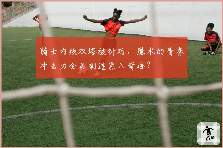 骑士内线双塔被针对，魔术的青春冲击力会否制造黑八奇迹？