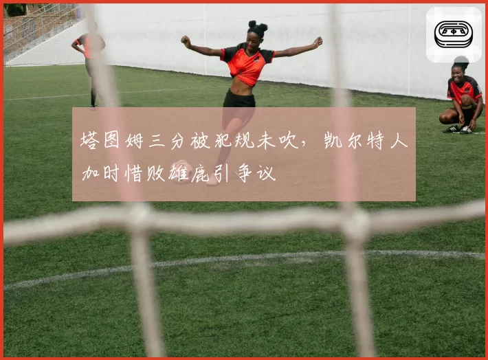 塔图姆三分被犯规未吹,凯尔特人加时惜败雄鹿引争议