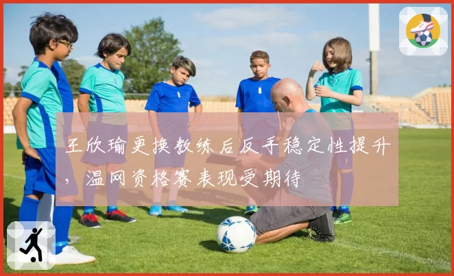 王欣瑜更换教练后反手稳定性提升,温网资格赛表现受期待