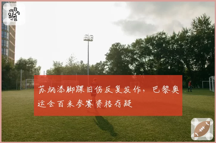 苏炳添脚踝旧伤反复发作,巴黎奥运会百米参赛资格存疑