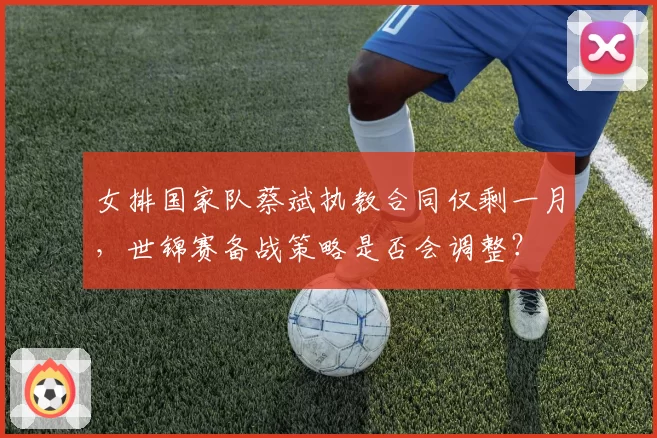 女排国家队蔡斌执教合同仅剩一月，世锦赛备战策略是否会调整？