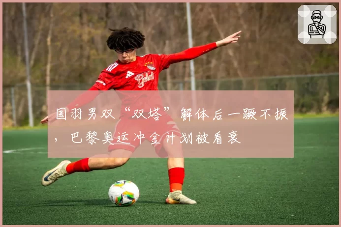 国羽男双“双塔”解体后一蹶不振,巴黎奥运冲金计划被看衰