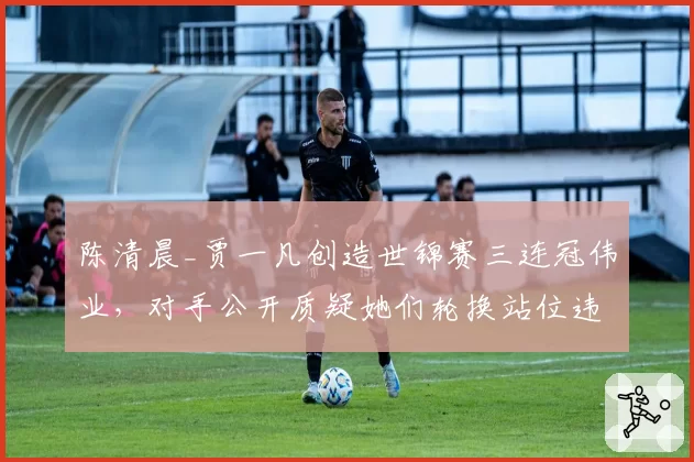 陈清晨_贾一凡创造世锦赛三连冠伟业，对手公开质疑她们轮换站位违例