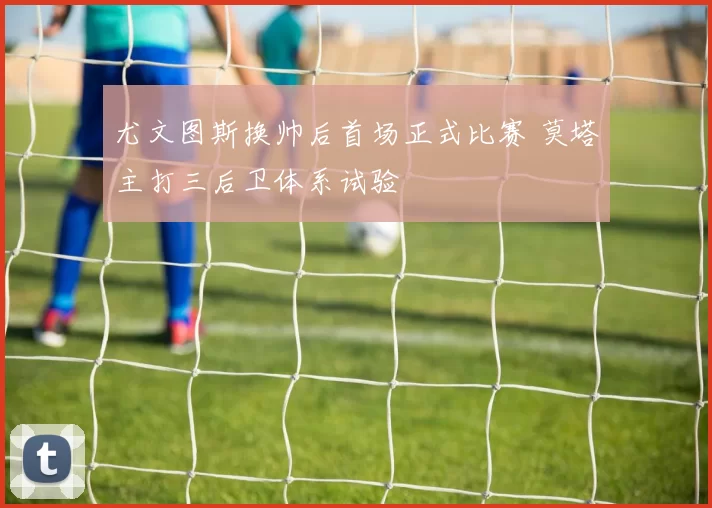 尤文图斯换帅后首场正式比赛 莫塔主打三后卫体系试验