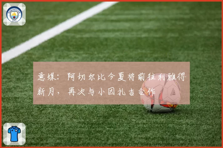 意媒：阿切尔比今夏将前往利雅得新月，再次与小因扎吉合作