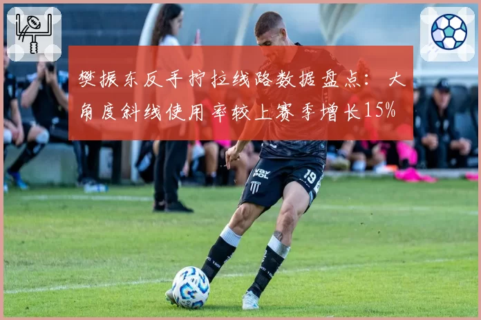 樊振东反手拧拉线路数据盘点：大角度斜线使用率较上赛季增长15%