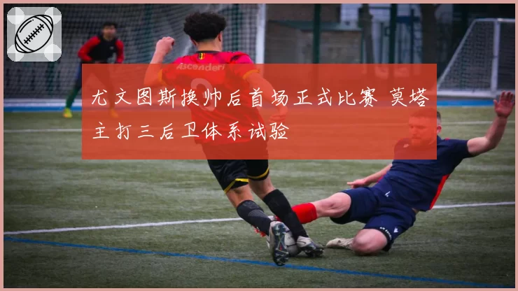 尤文图斯换帅后首场正式比赛 莫塔主打三后卫体系试验
