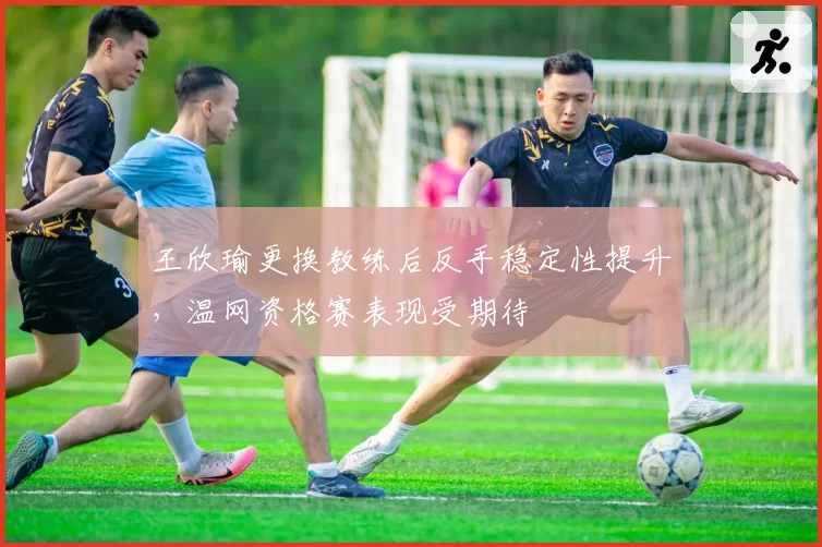 王欣瑜更换教练后反手稳定性提升,温网资格赛表现受期待